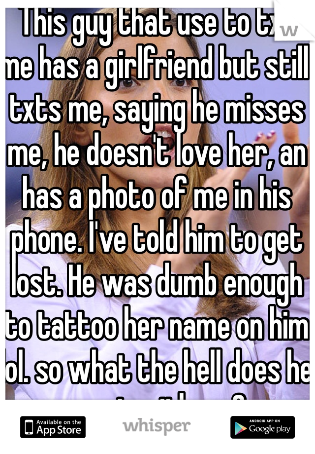 This guy that use to txt me has a girlfriend but still txts me, saying he misses me, he doesn't love her, an has a photo of me in his phone. I've told him to get lost. He was dumb enough to tattoo her name on him lol. so what the hell does he want with me?