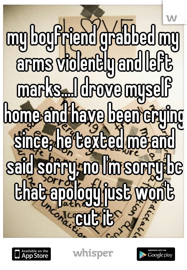 my boyfriend grabbed my arms violently and left marks....I drove myself home and have been crying since, he texted me and said sorry, no I'm sorry bc that apology just won't cut it