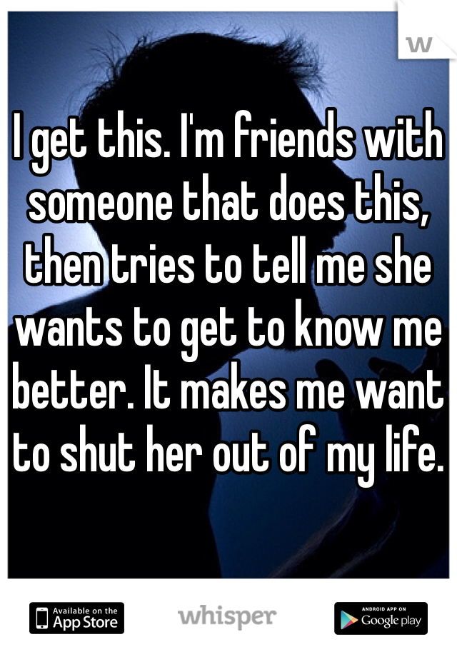 I get this. I'm friends with someone that does this, then tries to tell me she wants to get to know me better. It makes me want to shut her out of my life.