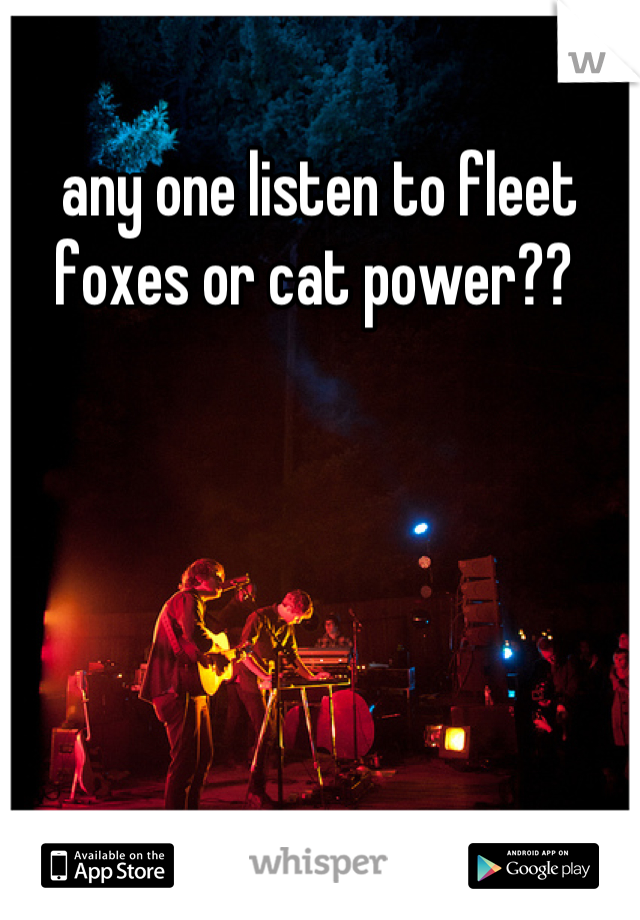 any one listen to fleet foxes or cat power?? 