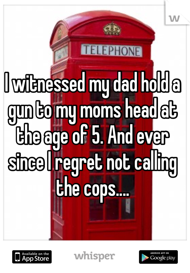 I witnessed my dad hold a gun to my moms head at the age of 5. And ever since I regret not calling the cops....