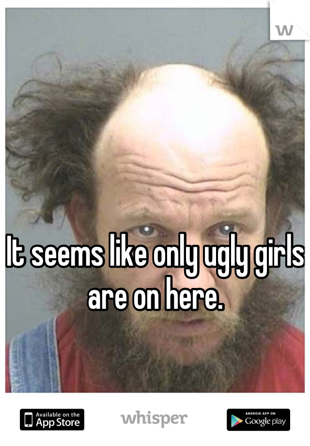 It seems like only ugly girls are on here.
