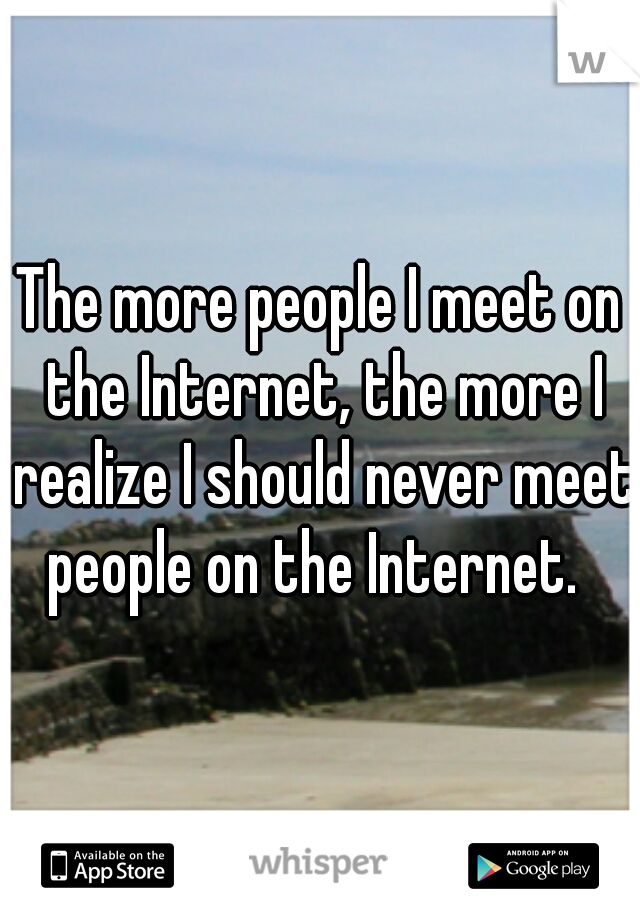 The more people I meet on the Internet, the more I realize I should never meet people on the Internet.  