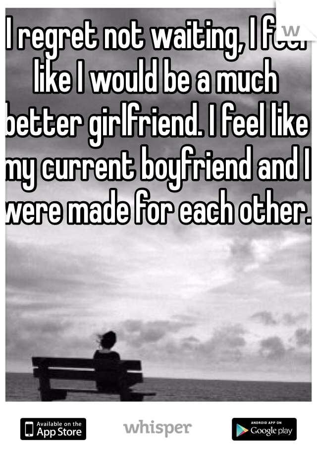 I regret not waiting, I feel like I would be a much better girlfriend. I feel like my current boyfriend and I  were made for each other.