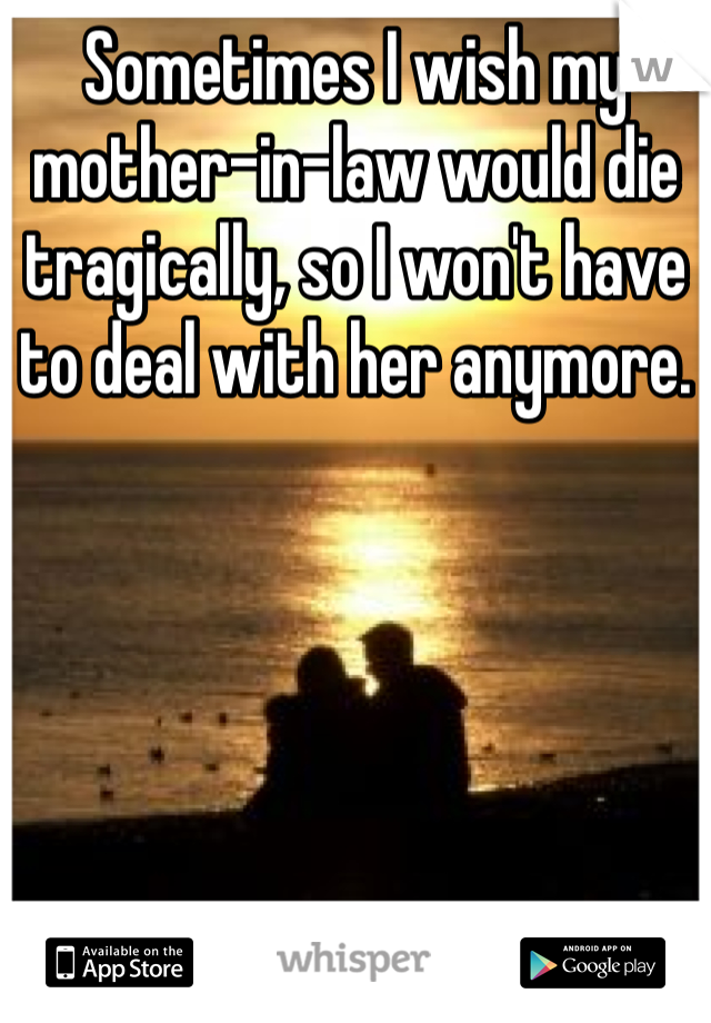 Sometimes I wish my mother-in-law would die tragically, so I won't have to deal with her anymore. 