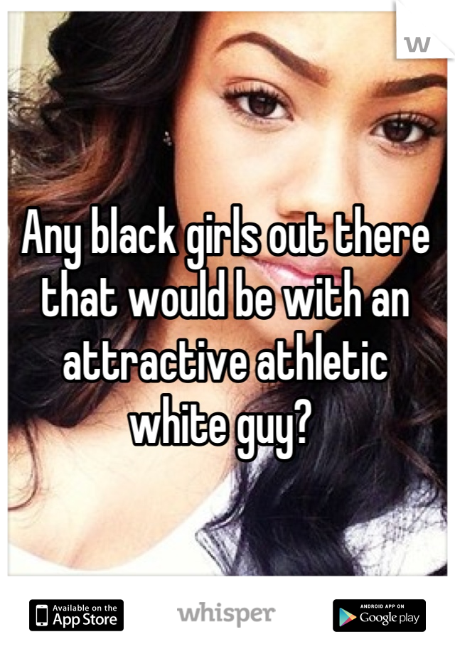 Any black girls out there 
that would be with an 
attractive athletic 
white guy? 