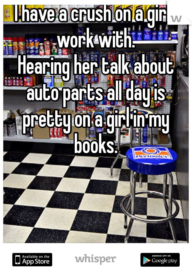 I have a crush on a girl I work with.
Hearing her talk about auto parts all day is pretty on a girl in my books.
