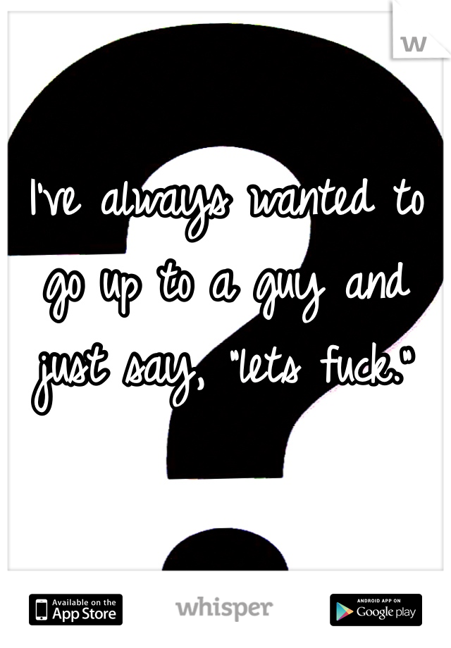I've always wanted to go up to a guy and just say, "lets fuck." 