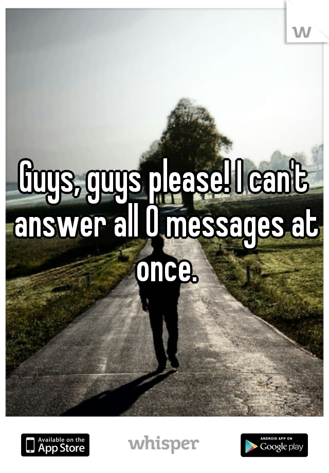 Guys, guys please! I can't answer all 0 messages at once.