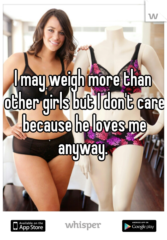 I may weigh more than other girls but I don't care because he loves me anyway. 