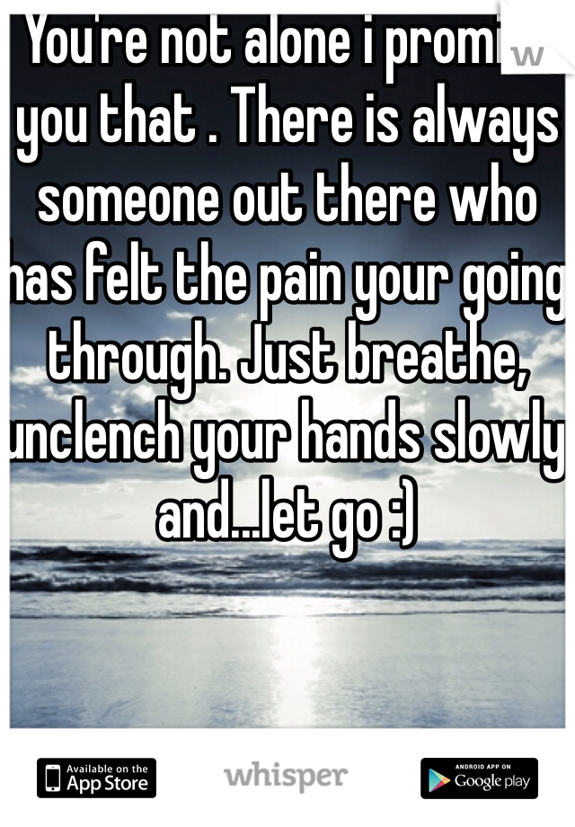 You're not alone i promise you that . There is always someone out there who has felt the pain your going through. Just breathe, unclench your hands slowly and...let go :)