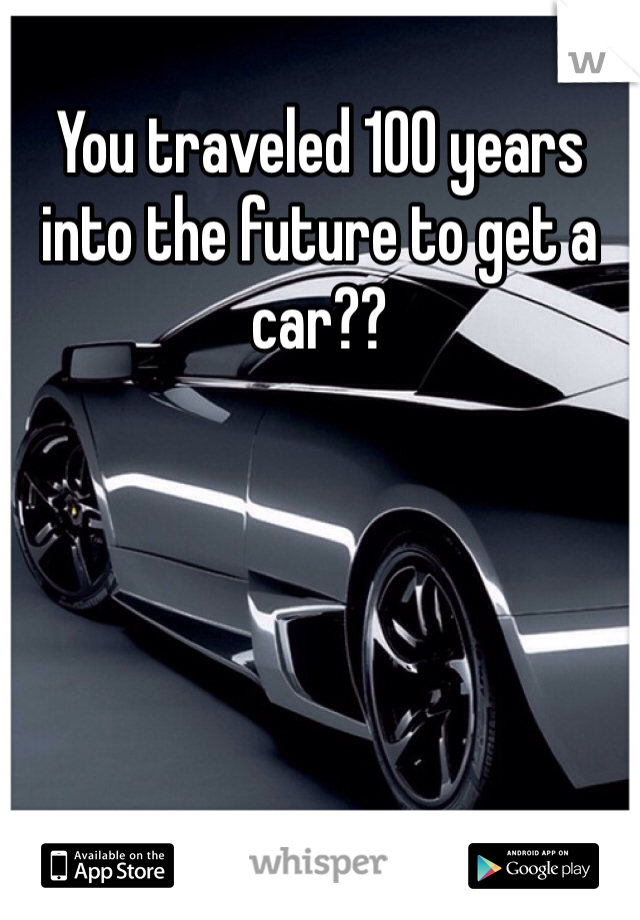 You traveled 100 years into the future to get a car??