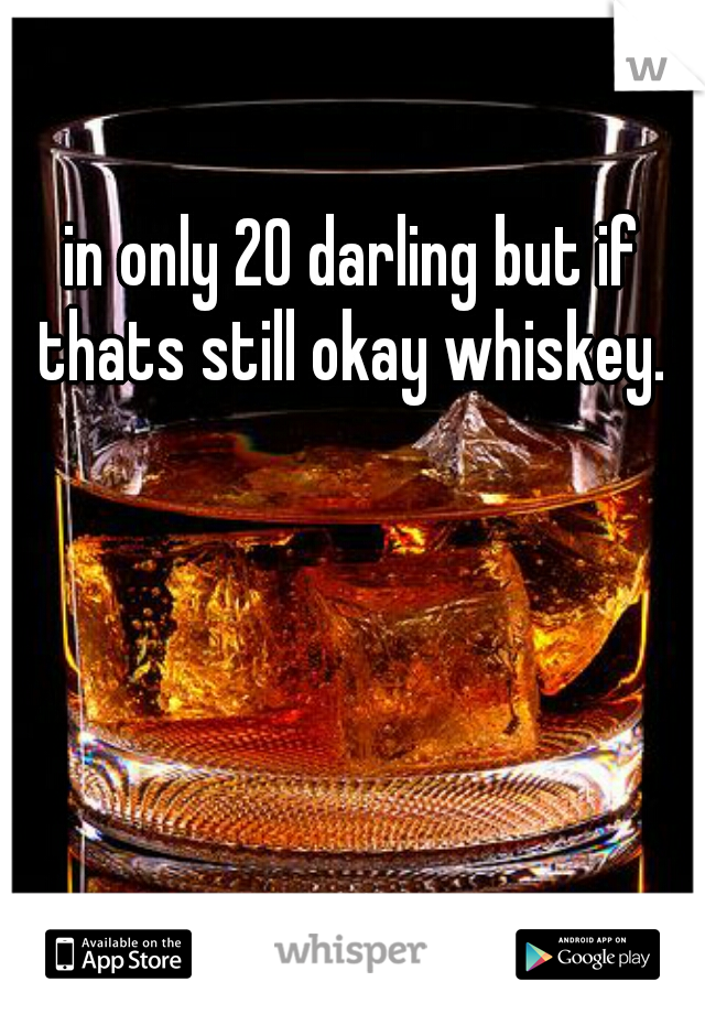 in only 20 darling but if thats still okay whiskey. 