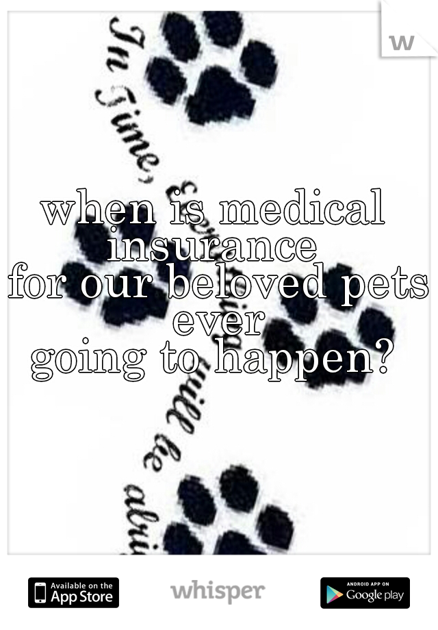 when is medical insurance 
 for our beloved pets ever
 going to happen? 