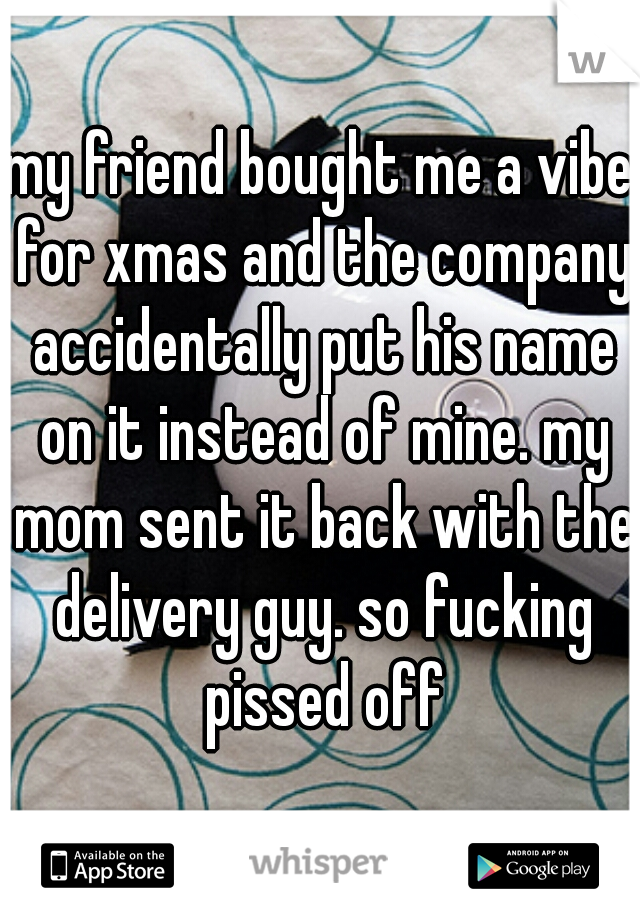 my friend bought me a vibe for xmas and the company accidentally put his name on it instead of mine. my mom sent it back with the delivery guy. so fucking pissed off