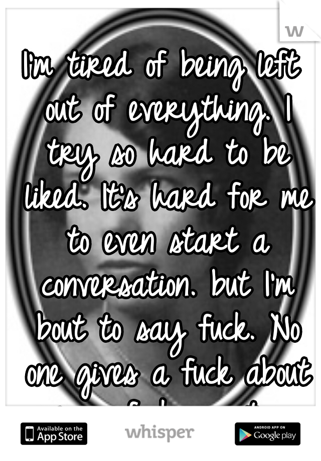I'm tired of being left out of everything. I try so hard to be liked. It's hard for me to even start a conversation. but I'm bout to say fuck. No one gives a fuck about me. so fuck you too. 