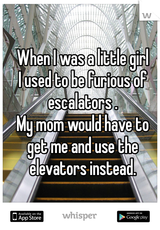 When I was a little girl 
I used to be furious of escalators . 
My mom would have to get me and use the elevators instead.