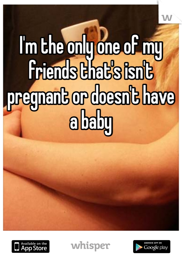 I'm the only one of my friends that's isn't pregnant or doesn't have a baby