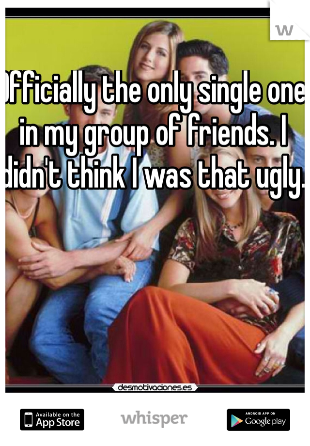 Officially the only single one in my group of friends. I didn't think I was that ugly. 
