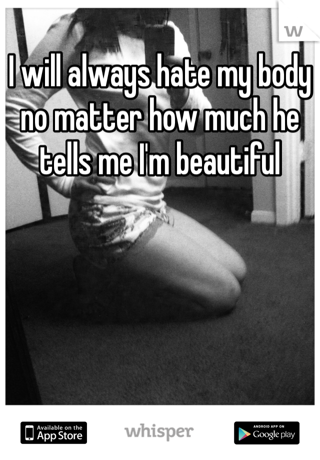 I will always hate my body no matter how much he tells me I'm beautiful 