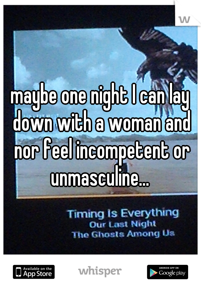 maybe one night I can lay down with a woman and nor feel incompetent or unmasculine... 