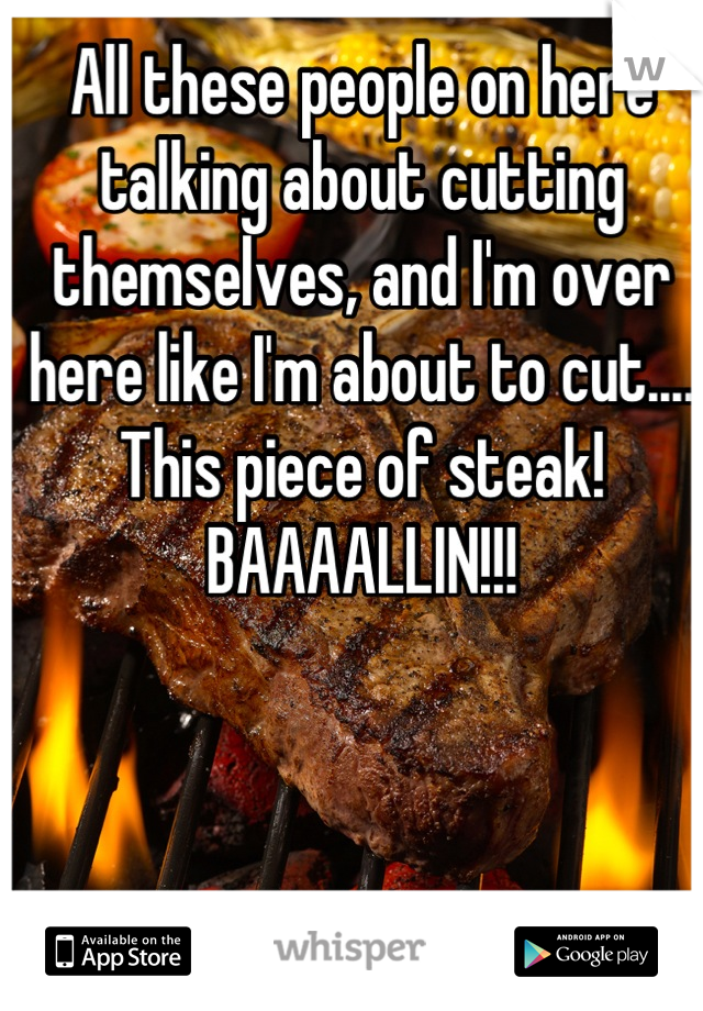 All these people on here talking about cutting themselves, and I'm over here like I'm about to cut.... This piece of steak! BAAAALLIN!!!