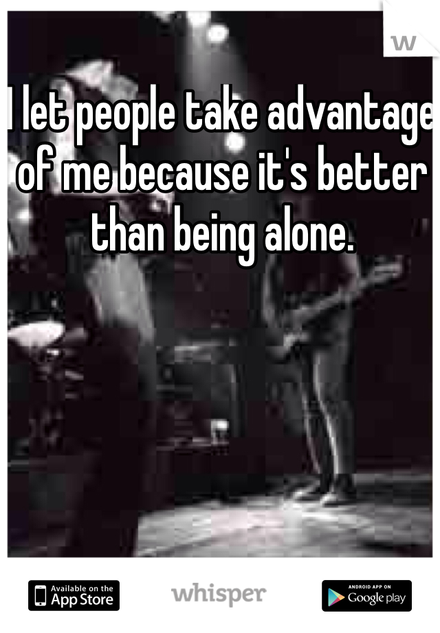 I let people take advantage of me because it's better than being alone. 