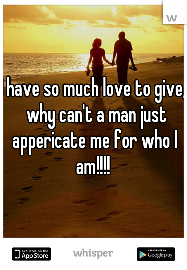 I have so much love to give,  why can't a man just appericate me for who I am!!!! 