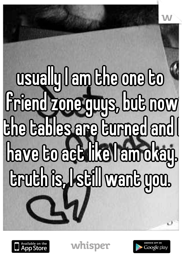 usually I am the one to friend zone guys, but now the tables are turned and I have to act like I am okay. truth is, I still want you. 