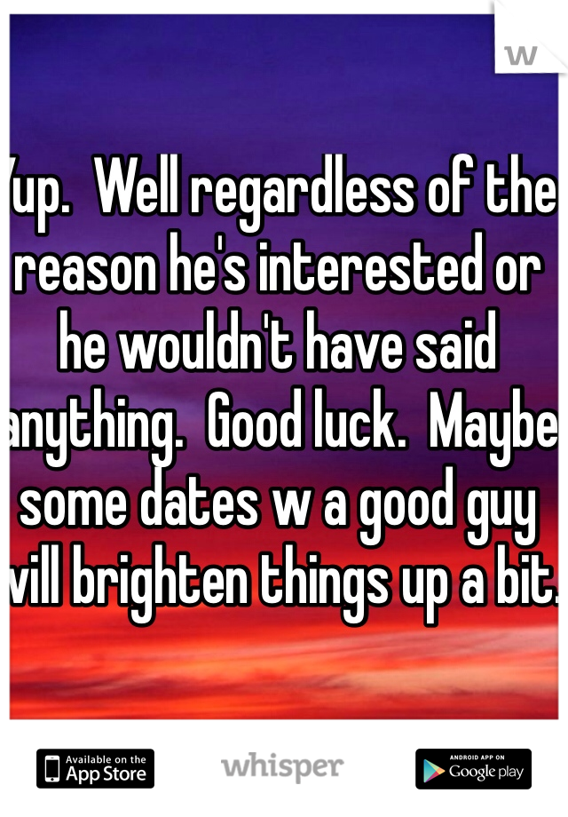 Yup.  Well regardless of the reason he's interested or he wouldn't have said anything.  Good luck.  Maybe some dates w a good guy will brighten things up a bit. 