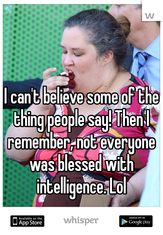 I can't believe some of the thing people say! Then I remember, not everyone was blessed with intelligence. Lol