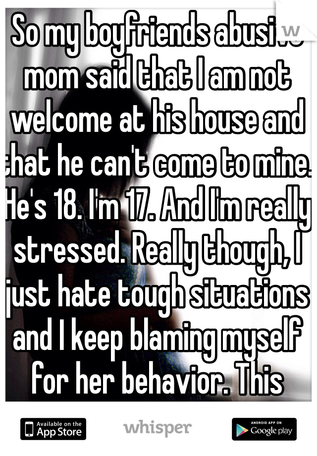 So my boyfriends abusive mom said that I am not welcome at his house and that he can't come to mine. He's 18. I'm 17. And I'm really stressed. Really though, I just hate tough situations and I keep blaming myself for her behavior. This doesn't begin to cover it.