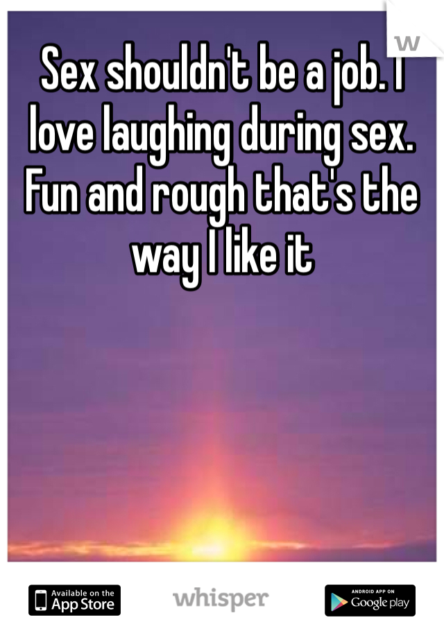 Sex shouldn't be a job. I love laughing during sex. Fun and rough that's the way I like it 