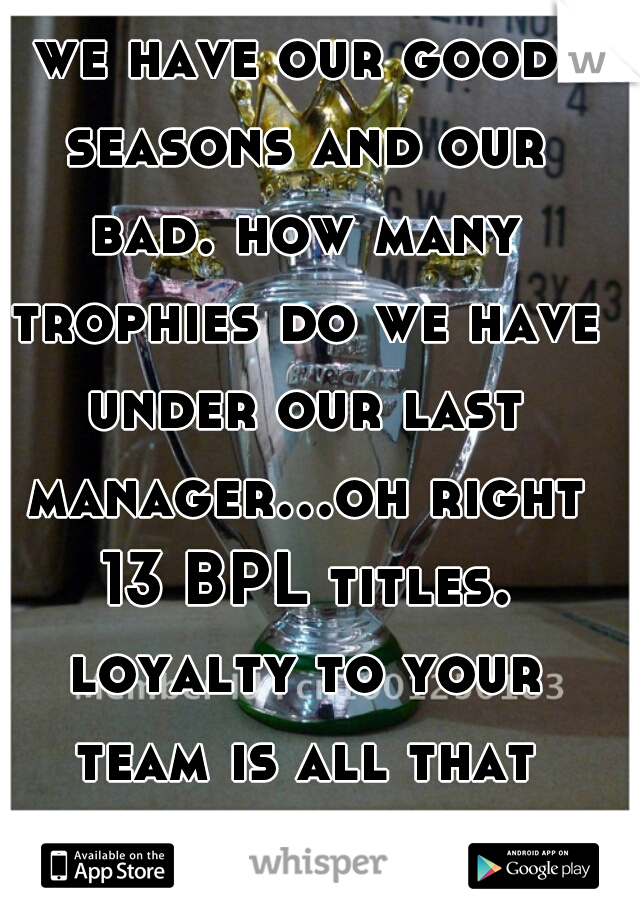 we have our good seasons and our bad. how many trophies do we have under our last manager...oh right 13 BPL titles. loyalty to your team is all that matters 