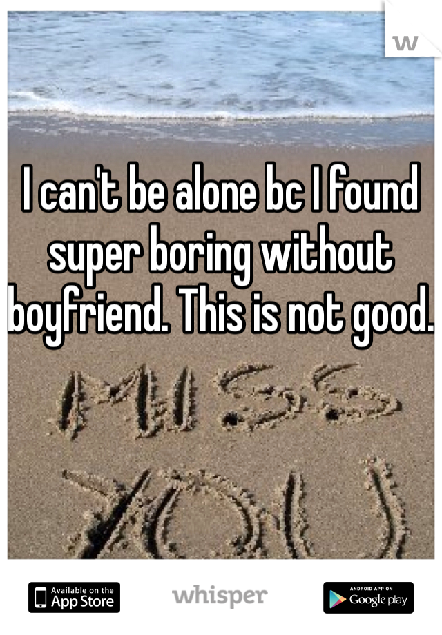I can't be alone bc I found super boring without boyfriend. This is not good.