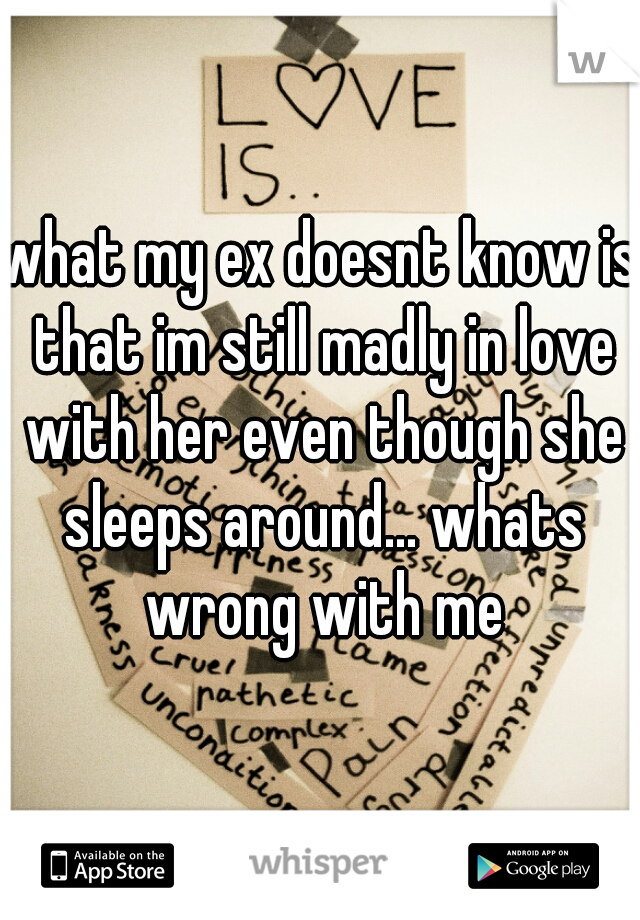 what my ex doesnt know is that im still madly in love with her even though she sleeps around... whats wrong with me