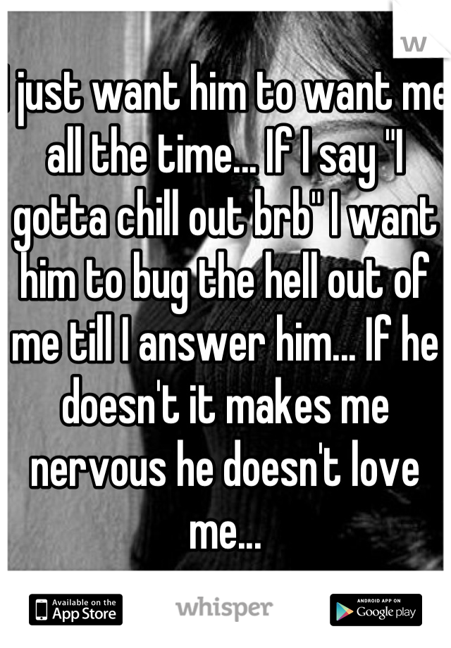 I just want him to want me all the time... If I say "I gotta chill out brb" I want him to bug the hell out of me till I answer him... If he doesn't it makes me nervous he doesn't love me...