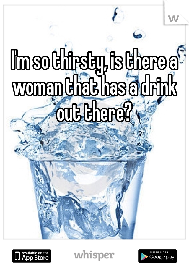 I'm so thirsty, is there a woman that has a drink out there?