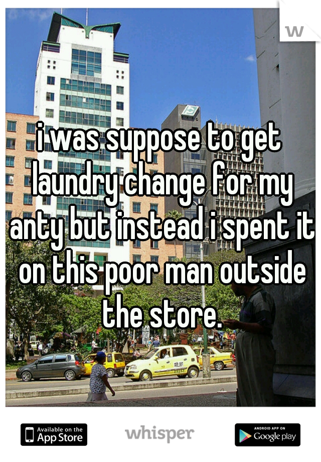i was suppose to get laundry change for my anty but instead i spent it on this poor man outside the store.