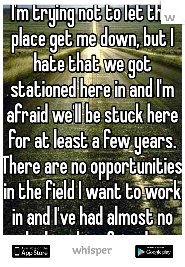I'm trying not to let this place get me down, but I hate that we got stationed here in and I'm afraid we'll be stuck here for at least a few years. There are no opportunities in the field I want to work in and I've had almost no luck making friends. 