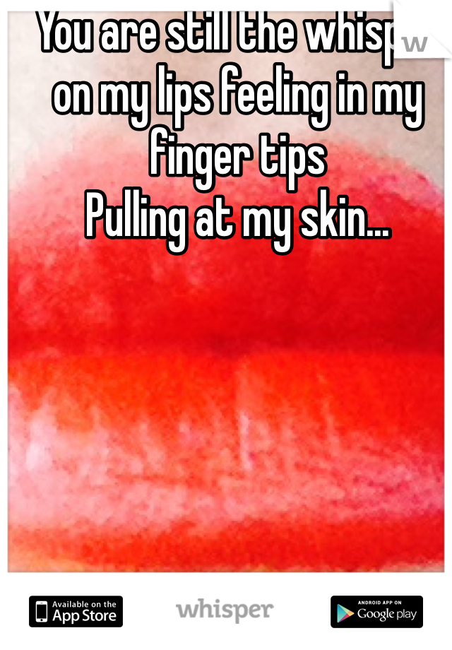 You are still the whisper on my lips feeling in my finger tips
Pulling at my skin...