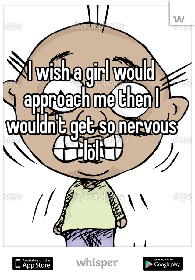 I wish a girl would approach me then I wouldn't get so nervous lol