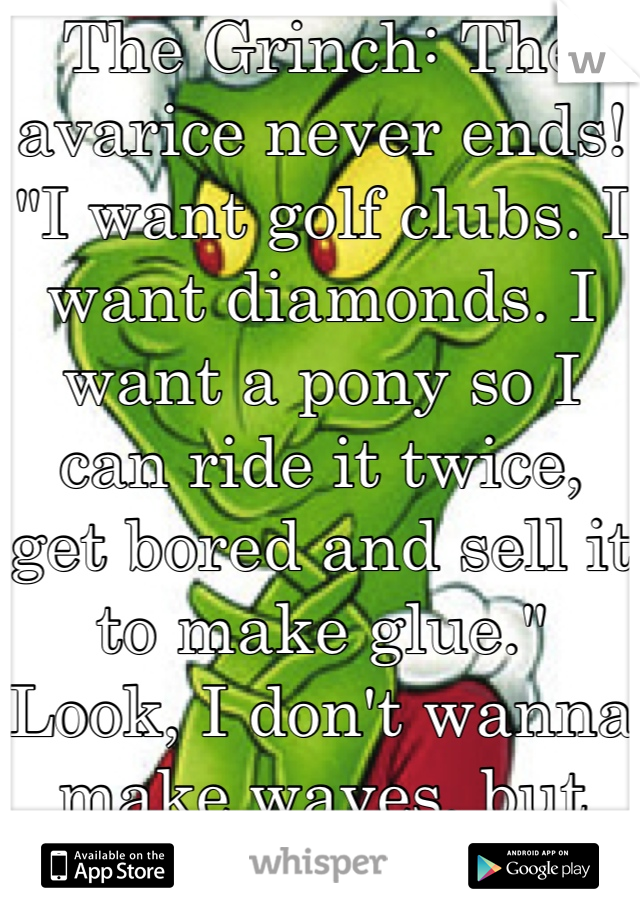 The Grinch: The avarice never ends! "I want golf clubs. I want diamonds. I want a pony so I can ride it twice, get bored and sell it to make glue." Look, I don't wanna make waves, but this *whole* Christmas season is
stupid, stupid, stupid!