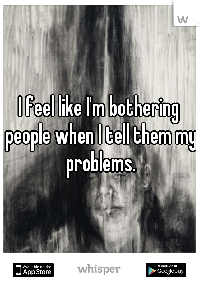 I feel like I'm bothering people when I tell them my problems.