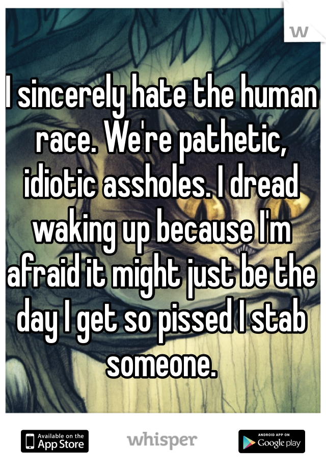 I sincerely hate the human race. We're pathetic, idiotic assholes. I dread waking up because I'm afraid it might just be the day I get so pissed I stab someone.