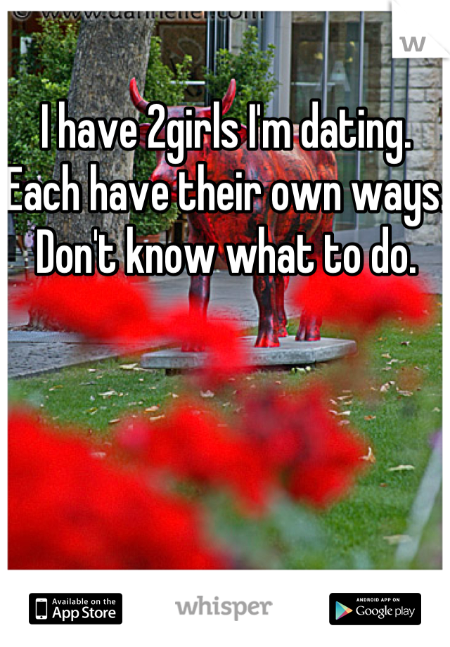 I have 2girls I'm dating. Each have their own ways. Don't know what to do. 