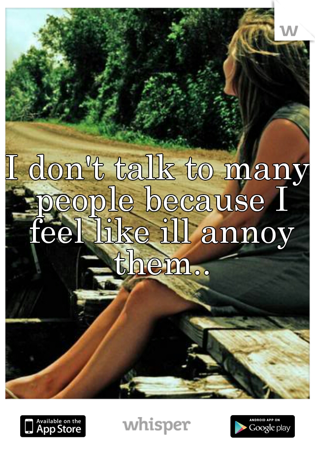 I don't talk to many people because I feel like ill annoy them..