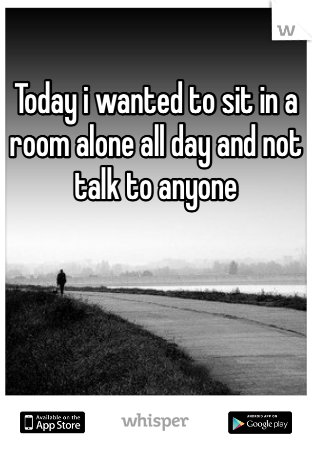 Today i wanted to sit in a room alone all day and not talk to anyone
