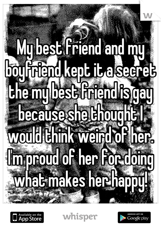 My best friend and my boyfriend kept it a secret the my best friend is gay because she thought I would think weird of her. I'm proud of her for doing what makes her happy!