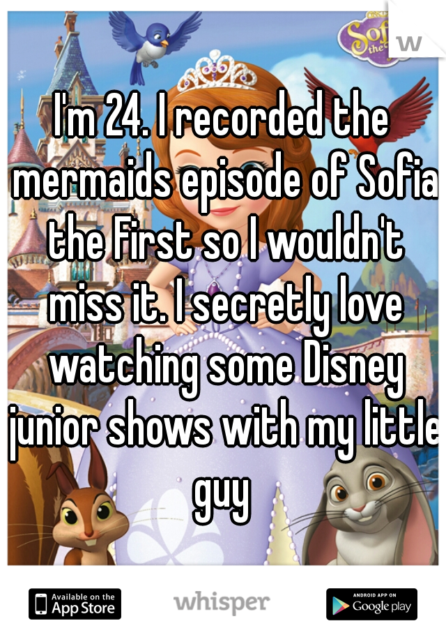 I'm 24. I recorded the mermaids episode of Sofia the First so I wouldn't miss it. I secretly love watching some Disney junior shows with my little guy 